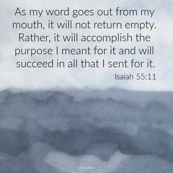 Isaiah 55:11 As my word goes out from my mouth, it will not return empty. Rather, it will accomplish the purpose, I meant for it and will succeed in all that I sent for it.