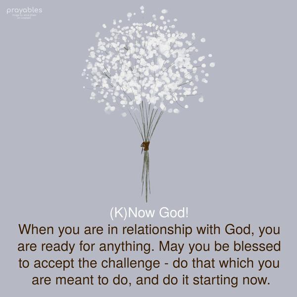 (K)Now God! When you are in relationaship with God, you are ready for anything. May you be blessed to accept the challenge - do that which you are meant to
do, and do it starting now.