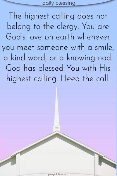 The highest calling does not belong to the clergy. You are God’s love on earth whenever you meet someone with a smile, a kind word, or a knowing nod. God has blessed You with His highest calling. Heed the call.