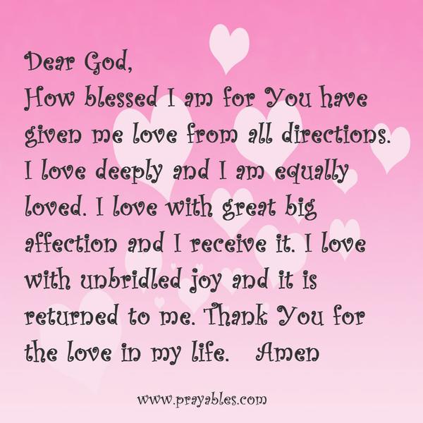 Dear God, how blessed I am for you have given me love from all directions. I love deeply and I am equally loved. I love with great big affection and I receive it. I love with unbridled joy and it is returned to me. Thank You for the
love in my life.
