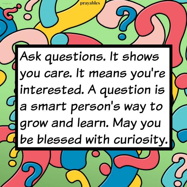 Ask questions. It shows you care. It means you’re interested. A question is a smart person’s way to grow and learn. May you be blessed with curiosity.