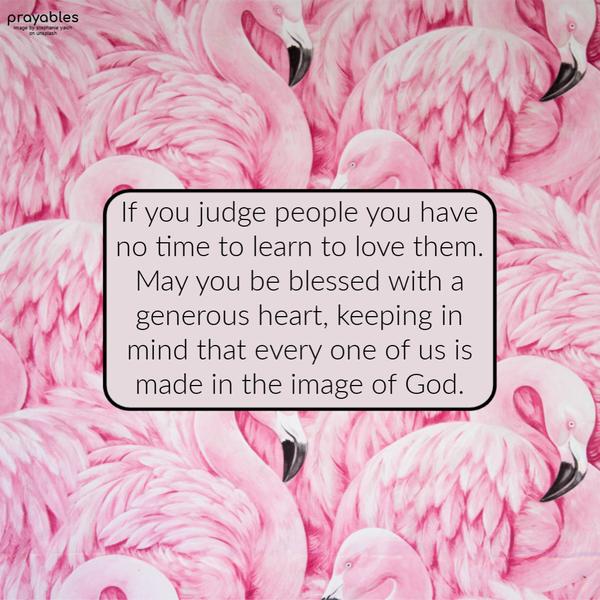 If you judge people, you have no time to learn to love them. May you be blessed with a generous heart, keeping in mind that every one of us is made in the image of God.