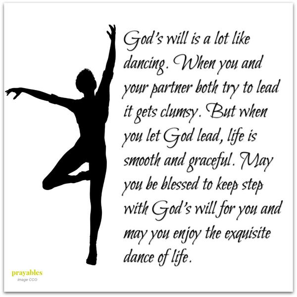 God’s will is a lot like dancing. When you and your partner both try to lead it gets clumsy. But when you let God lead, life is smooth and graceful. May you be blessed to keep step with God’s will for you and may you enjoy the
exquisite dance of life.