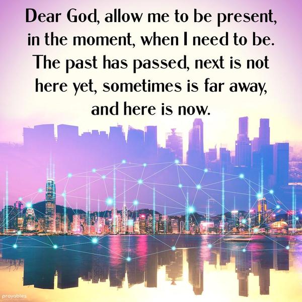 Dear God, allow me to be present, in the moment, when I need to be. The past has passed, next is not here yet, sometimes is far away, and here is now. Amen