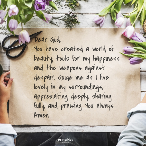 Dear God, You have created a world of beauty; tools for my happiness and the weapons against despair. Guide me as I live lovely in my surroundings, appreciating deeply, sharing fully, and praising You always. Amen