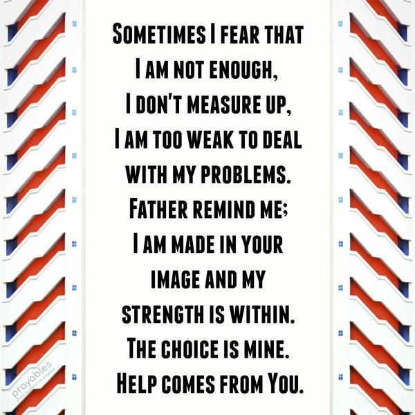 Sometimes I fear that I am not enough,  I don’t measure up, I am too weak to deal with my problems. Father remind me; I am Your beloved child and my strength is within. The choice is mine.
Help comes from You.