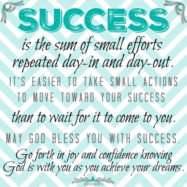 Success is the sum of small efforts, repeated day-in and day-out. It’s easier to take small actions to move toward your success
than to wait for it to come to you. May God bless you with success. Go forth in joy and confidence knowing God is with you as you achieve your dreams.