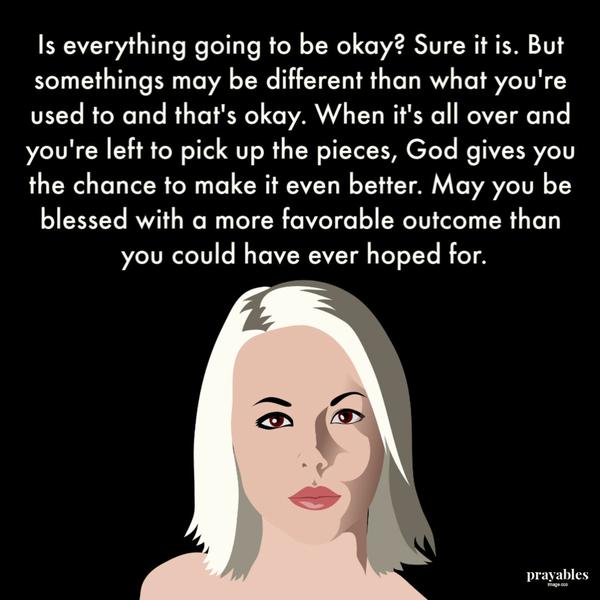 Is everything going to be okay? Sure it is. But somethings may be different than what you’re used to, and that’s okay. When it’s all over, and you’re left to pick up the
pieces, God gives you the chance to make it even better. May you be blessed with a more favorable outcome than you could have ever hoped for.