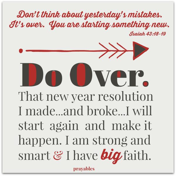 Isaiah 43:18-19 Don’t think about yesterday’s mistakes. It’s over. You are starting something new. Do Over. That new year resolution I made…and broke…I will start again and make it happen. I am strong and smart & I have big
faith.