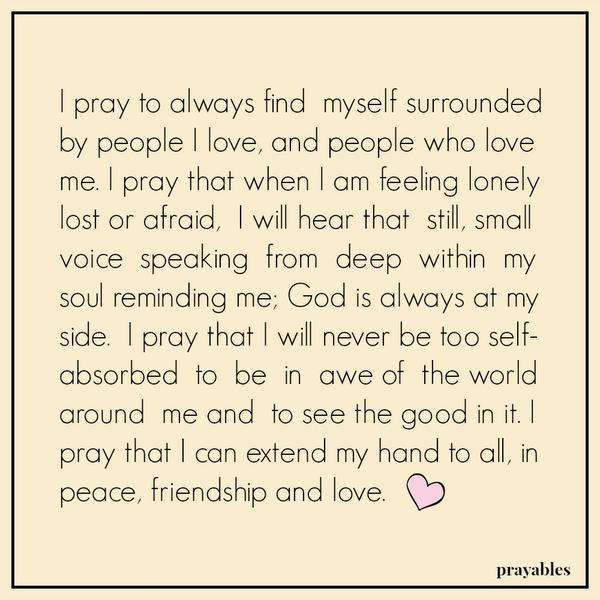 I pray to always find myself surrounded by people I love, and people who love me. I pray that when I am feeling lonely lost or afraid, I will hear that still, small voice speaking from deep within my soul reminding me; God is always
at my side. I pray that I will never be too self-absorbed to be in awe of the world around me and to see the good in it. I pray that I can extend my hand to all, in peace, friendship and love.