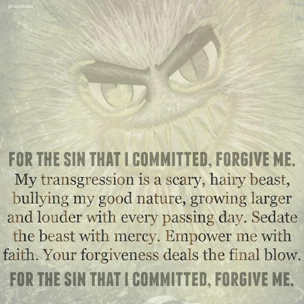 For the sin that I committed, forgive me. My transgression is a scary, hairy beast, bullying my good nature, growing larger and louder with every passing day. Sedate the beast with mercy.
Empower me with faith. Your forgiveness deals the final blow. For the sin that I committed, forgive me.