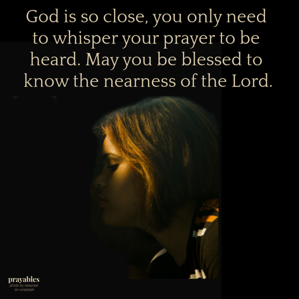 God is so close, you only need to whisper your prayer to be heard. May you be blessed to know the nearness of the Lord.