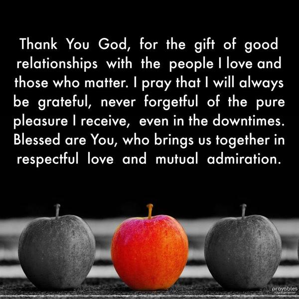  Thank  You  God,  for  the  gift  of  good relationships  with  the  people I love and those who matter. I pray that I will always be  grateful,  never 
forgetful,  of the pure pleasure I receive,  even in the downtimes. Blessed are You, who brings us together in respectful  love  and  mutual  admiration.