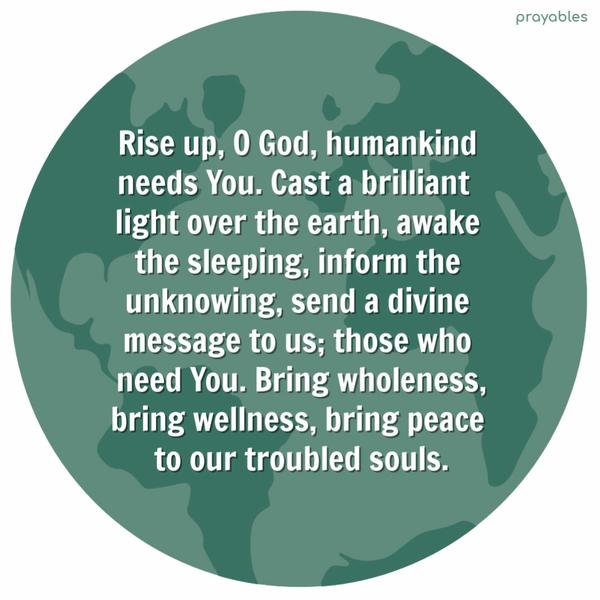 Rise up, O God, humankind needs You. Cast a brilliant light over the earth, awake the sleeping, inform the unknowing, send a divine message to us, those who need You. Bring
wholeness, bring wellness, bring peace to our troubled souls.