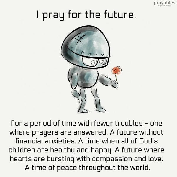 I pray for the future. For a period of time with fewer troubles – one where prayers are answered. A future without financial anxieties. A time when all of God’s children are healthy and
happy. A future where hearts are bursting with compassion and love. A time of peace throughout the world.