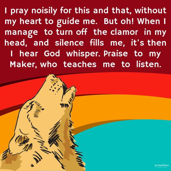I pray noisily for this and that, without my heart to guide me. But oh! When I manage to turn off the clamor in my head, and silence fills me, it's then I
hear God's whisper. Praise to my Maker, who teaches me to listen.
