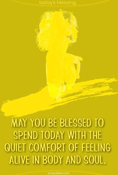 May you be blessed to spend today with the quiet comfort of feeling alive in body and soul.