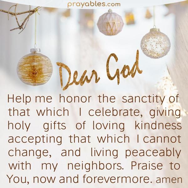 Dear God, help me honor the sanctity of that which I celebrate, giving gifts of loving-kindness, accepting that which I cannot change, and
living peaceably with my neighbors. Praise to You, now and forevermore. Amen