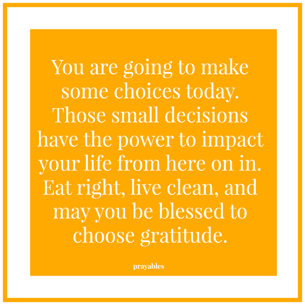 You are going to make some choices today. Those small decisions have the power to impact your life from here on in. Eat right, live clean, and may you be blessed to choose gratit