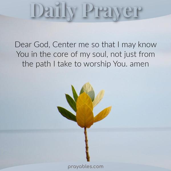 Dear God, Center me so that I may know You in the core of my soul, not just from the path I take to worship You. Amen