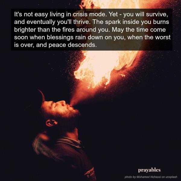It’s not easy living in crisis mode. Yet – you will survive, and eventually you’ll thrive. The spark inside you burns brighter than the fires around you. May the time come soon when blessings rain down on you, when the worst is
over, and peace descends.