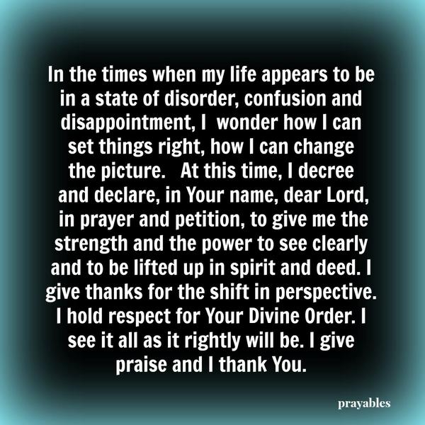 In the times when my life appears to be in a state of disorder, confusion and disappointment, I wonder how I can set things right, how I can change the picture. At this time, I decree and declare, in Your name, dear Lord, in prayer
and petition, to give me the strength and the power to see clearly and to be lifted up in spirit and deed. I give thanks for the shift in perspective. I hold respect for Your Divine Order. I see it all as it rightly will be. I give praise and I thank You.