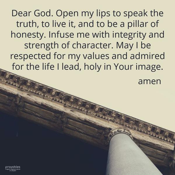 Dear God, Open my lips to speak the truth, to live it, and to be a pillar of honesty. Infuse me with integrity and strength of character. May I be respected for my values and admired for
the life I lead, holy in Your image.   Amen