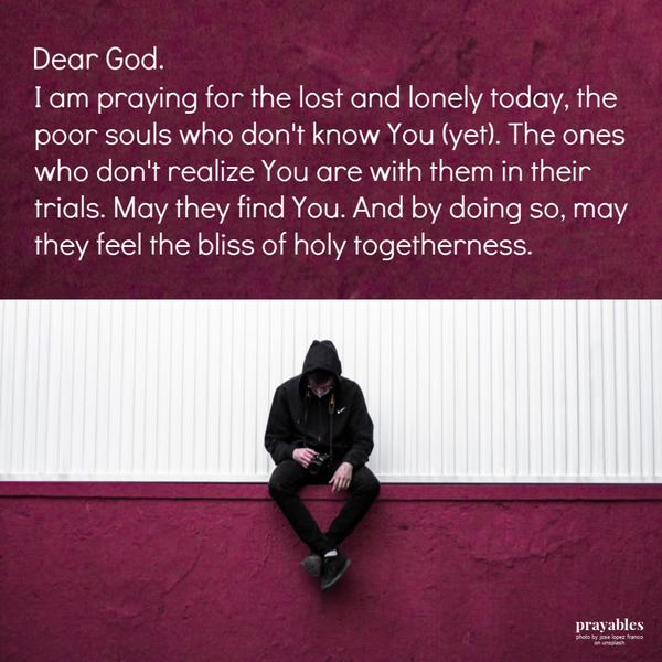 I am praying for the lost and lonely today. Praying for the poor souls who don’t know You (yet). The ones who don’t realize You
are with them in their trials. May they find You. And by doing so, may they feel the bliss of holy togetherness.