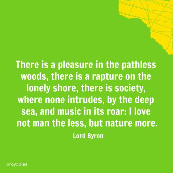 There is a pleasure in the pathless woods, there is a rapture on the lonely shore, there is society, where none intrudes, by the deep sea, and music in its roar: I love not
man the less, but nature more. Lord Byron