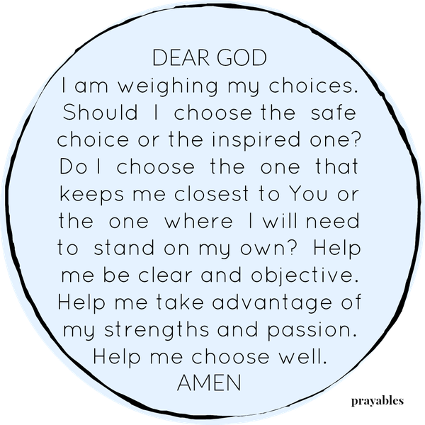 Dear God,  I am weighing my choices. Should I choose the safe choice or the inspired one? Do I choose the one that keeps me closest to You or the one where I will need to stand on my own? Help me be clear and objective. Help me take
advantage of my strengths and passion. Help me choose well.  Amen