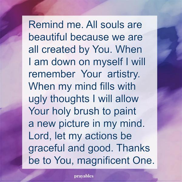 Remind me. All souls are beautiful because we are all created by You. When I am down on myself I will remember Your artistry. When my mind fills with ugly thoughts I will allow Your holy brush to paint a new picture in my mind.
Lord, let my actions be graceful and good. Thanks be to You, magnificent One.