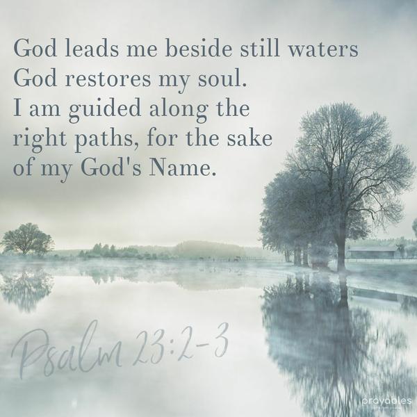 Psalm 23:2-3 God leads me beside still waters; God restores my soul. I am guided along the right paths, for the sake of My God's name.