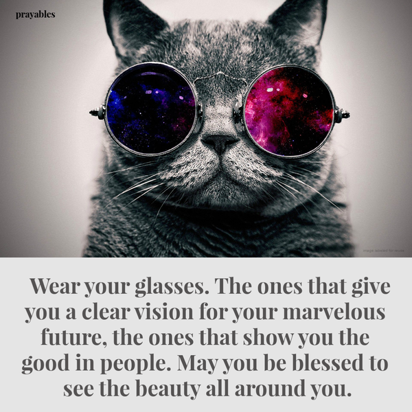 Wear your glasses. The ones that give you a clear vision for your marvelous future, the ones that show you the good in people. May you be blessed to see the beauty all around you.