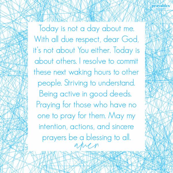 Today is not a day about me. With all due respect, dear God, it’s not about You either. Today is about others. I resolve to commit these next waking hours to other people.
Striving to understand. Being active in good deeds. Praying for those who have no one to pray for them. May my intention, actions, and sincere prayers be a blessing to all. amen