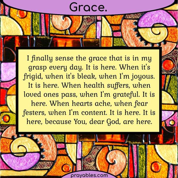 I finally sense the grace that is in my grasp every day. It is here. When it’s frigid, when it’s bleak, when I’m joyous. It is here. When health suffers, when loved ones pass,
when I’m grateful. It is here. When hearts ache, when fear festers, when I’m content. It is here. It is here, because You, dear God, are here.