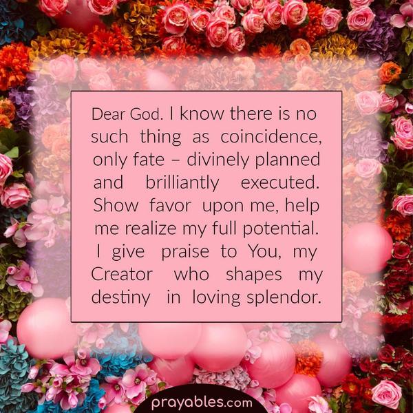 Dear God, I know there is no such thing as coincidence, only fate – divinely planned and brilliantly executed. Show favor upon me, help me
realize my full potential. I give praise to You, my Creator who shapes my destiny in loving splendor. Amen