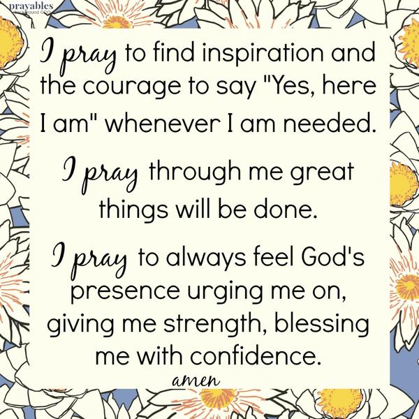 I pray to find inspiration and the courage to say “Yes, here I am” whenever I am needed. I pray through me great things will be done. I pray to always feel God’s presence urging me on, giving me strength, blessing me with
confidence. amen