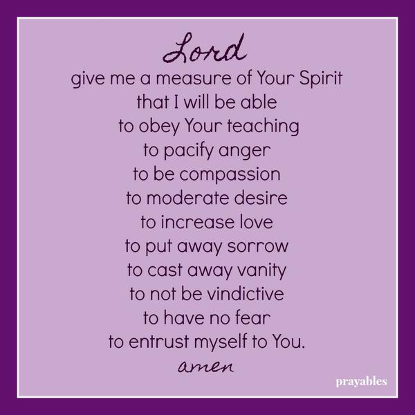 Lord give me a measure of Your Spirit that I will be able to obey Your teaching to pacify anger to be compassion to moderate desire to increase love to put away sorrow to cast away vanity to not be vindictive to have no fear to
entrust myself to You. amen