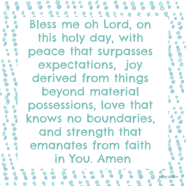 Bless me oh Lord, on this holy day, with peace that surpasses expectations, joy derived from things beyond material possessions, love that knows no boundaries, and strength that emanates from faith in You. Amen