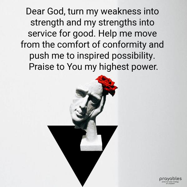 Dear God, turn my weakness into strength and my strengths into service for good. Help me move from the comfort of conformity and push me to inspired possibility. Praise to You my highest
power.