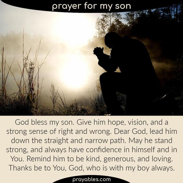 God bless my son. Give him hope, vision, and a strong sense of right and wrong. Dear God, lead him down the straight and narrow path. May he
stand strong, and always have confidence in himself. Remind him to be kind, generous, and loving. Thanks be to You, God, who is with my boy always.