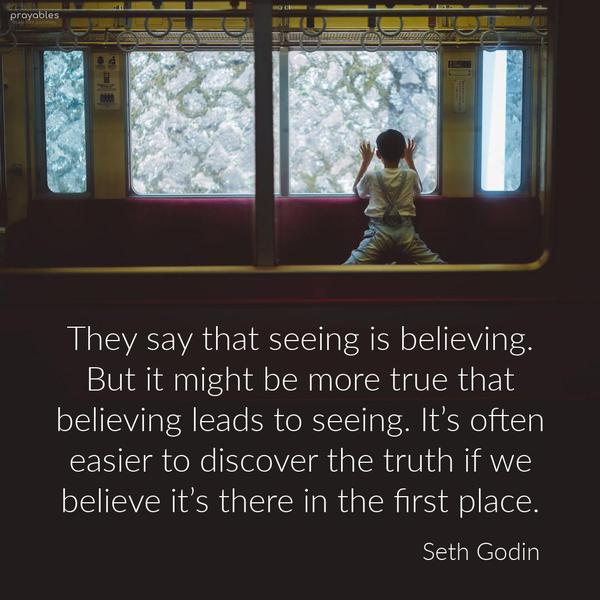 They say that seeing is believing. But it might be more true that believing leads to seeing. It’s often easier to discover the truth if we believe it’s there in the first place. Seth
Godin