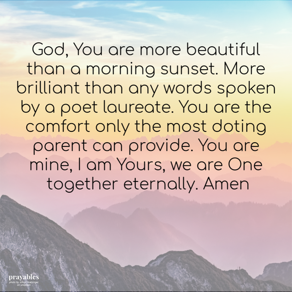 You are more beautiful than a morning sunset. More brilliant than any words spoken by a poet laureate. You are the comfort only the
most doting parent can provide. You are mine, I am Yours, we are One together eternally.