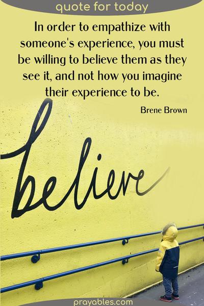 In order to empathize with someone’s experience, you must be willing to believe them as they see it, and not how you imagine their experience to be. Brene Brown