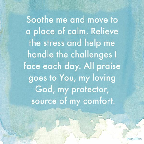 Soothe me and move to a place of calm. Relieve the stress and help me handle the challenges I face each day. All praise goes to You, my loving God, my protector, source of my
comfort.