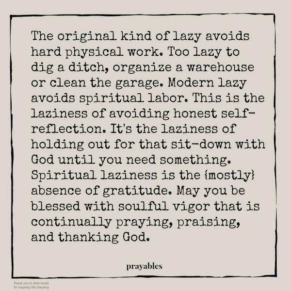 Modern Lazy The original kind of lazy avoids hard physical work. Too lazy to dig a ditch, organize a warehouse or clean the garage. Modern lazy avoids spiritual labor. This is the laziness of avoiding honest self-reflection. It’s
the laziness of holding out for that sit-down with God until you need something. Spiritual laziness is the {mostly} absence of gratitude. May you be blessed with soulful vigor that is continually praying, praising, and thanking God.