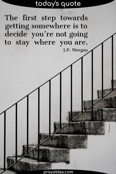 The first step towards getting somewhere is to decide you’re not going to stay where you are. J.P. Morgan