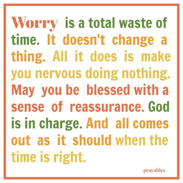 Sense of Reassurance Worry is a total waste of time. It doesn’t change anything. All it does is make you nervous doing nothing. May you be blessed with a sense of reassurance. God is in charge. And all comes out as it should when
the time is right.