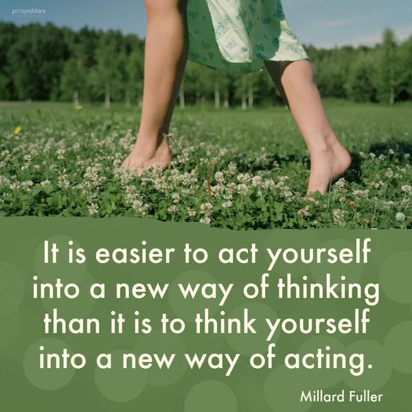 It is easier to act yourself into a new way of thinking than it is to think yourself into a new way of acting. Millard Fuller