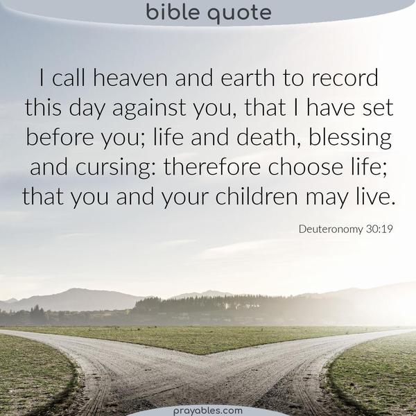 Deuteronomy 30:19 I call heaven and earth to record this day against you, that I have set before you; life and death, blessing and cursing:
therefore choose life; that you and your children may live.
